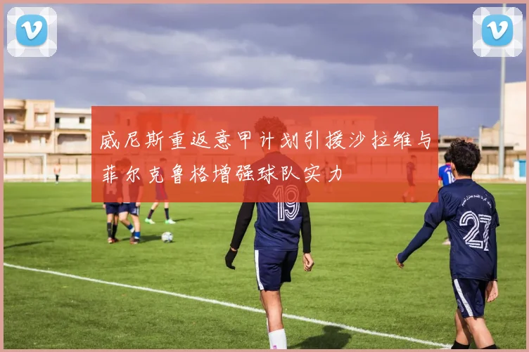 威尼斯重返意甲计划引援沙拉维与菲尔克鲁格增强球队实力