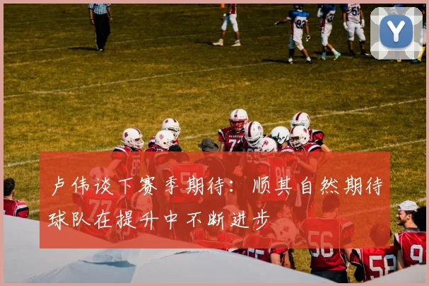 卢伟谈下赛季期待：顺其自然期待球队在提升中不断进步