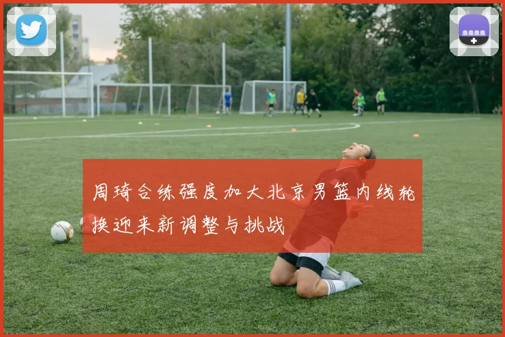 周琦合练强度加大北京男篮内线轮换迎来新调整与挑战
