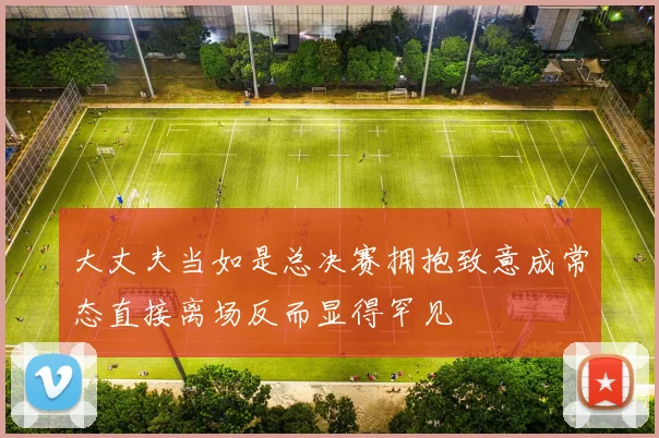 大丈夫当如是总决赛拥抱致意成常态直接离场反而显得罕见