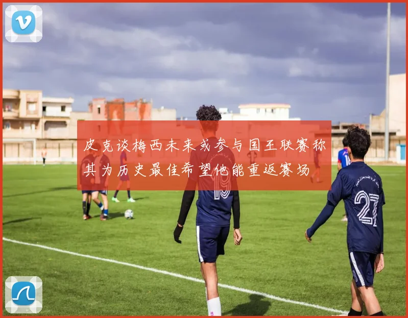 皮克谈梅西未来或参与国王联赛称其为历史最佳希望他能重返赛场