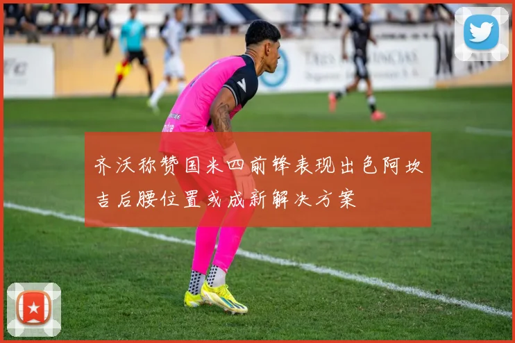 齐沃称赞国米四前锋表现出色阿坎吉后腰位置或成新解决方案