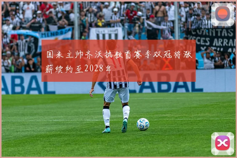 国米主帅齐沃执教首赛季双冠将涨薪续约至2028年