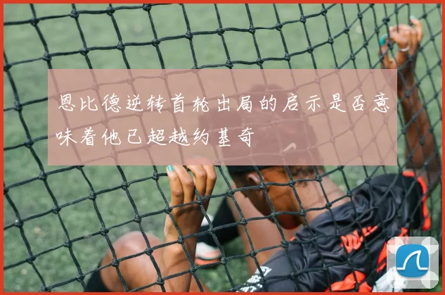 恩比德逆转首轮出局的启示是否意味着他已超越约基奇