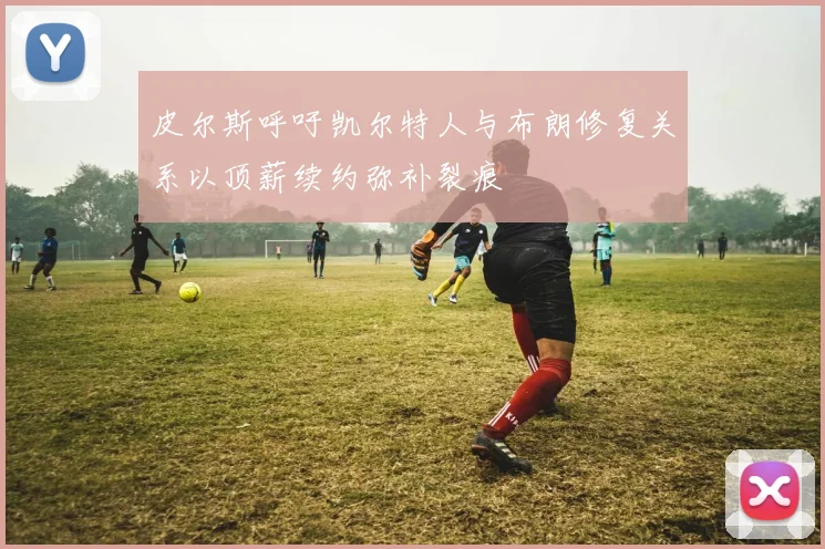 皮尔斯呼吁凯尔特人与布朗修复关系以顶薪续约弥补裂痕