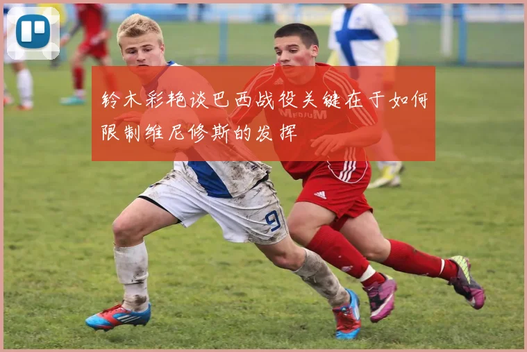 铃木彩艳谈巴西战役关键在于如何限制维尼修斯的发挥