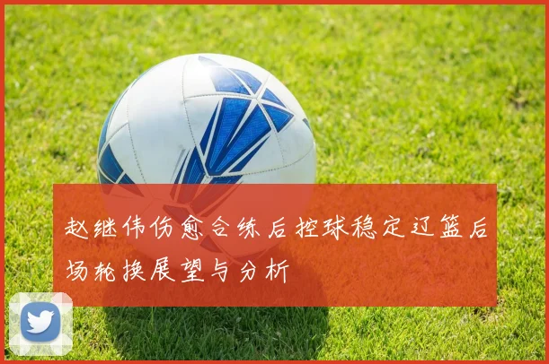 赵继伟伤愈合练后控球稳定辽篮后场轮换展望与分析