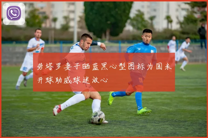 劳塔罗妻子晒蓝黑心型图标为国米开球助威球迷放心
