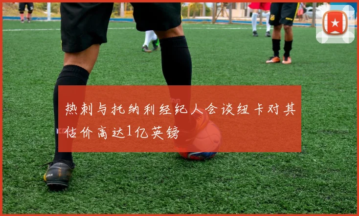 热刺与托纳利经纪人会谈纽卡对其估价高达1亿英镑