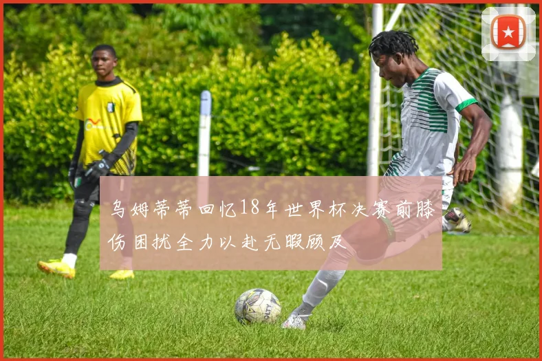 乌姆蒂蒂回忆18年世界杯决赛前膝伤困扰全力以赴无暇顾及