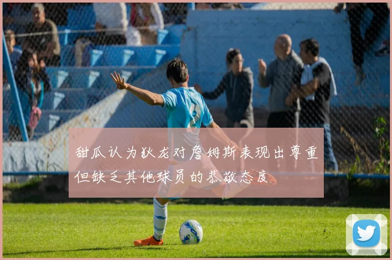 甜瓜认为狄龙对詹姆斯表现出尊重但缺乏其他球员的恭敬态度