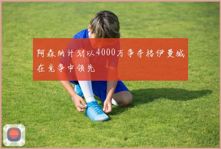 阿森纳计划以4000万争夺格伊曼城在竞争中领先