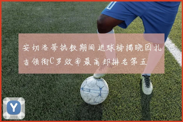 安切洛蒂执教期间进球榜揭晓因扎吉领衔C罗效率最高却排名第五