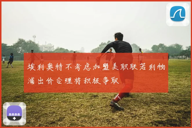 埃利奥特不考虑加盟美职联若利物浦出价合理将积极争取
