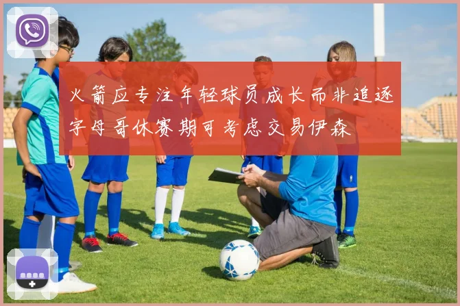 火箭应专注年轻球员成长而非追逐字母哥休赛期可考虑交易伊森
