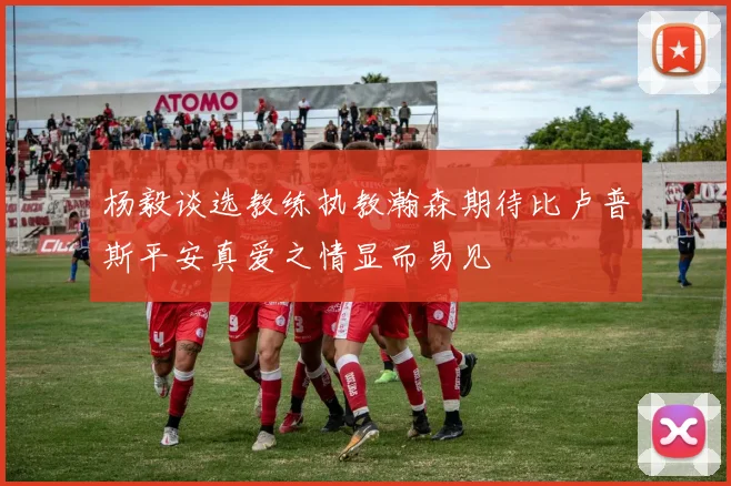 杨毅谈选教练执教瀚森期待比卢普斯平安真爱之情显而易见