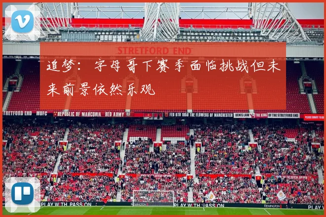 追梦：字母哥下赛季面临挑战但未来前景依然乐观