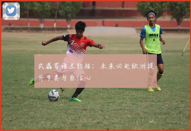 武磊寄语王钰栋：未来必赴欧洲提升节奏与自信心