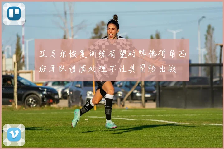 亚马尔恢复训练有望对阵佛得角西班牙队谨慎处理不让其冒险出战