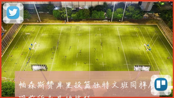 帕森斯赞库里投篮独特文班同样展现前所未见的技巧