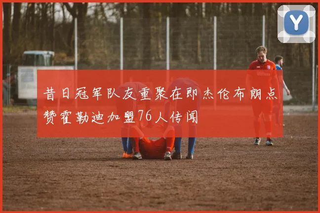 昔日冠军队友重聚在即杰伦布朗点赞霍勒迪加盟76人传闻