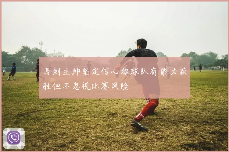 马刺主帅坚定信心称球队有能力获胜但不忽视比赛风险