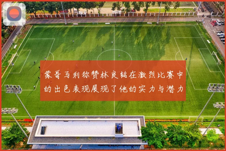 蒙哥马利称赞林良铭在激烈比赛中的出色表现展现了他的实力与潜力