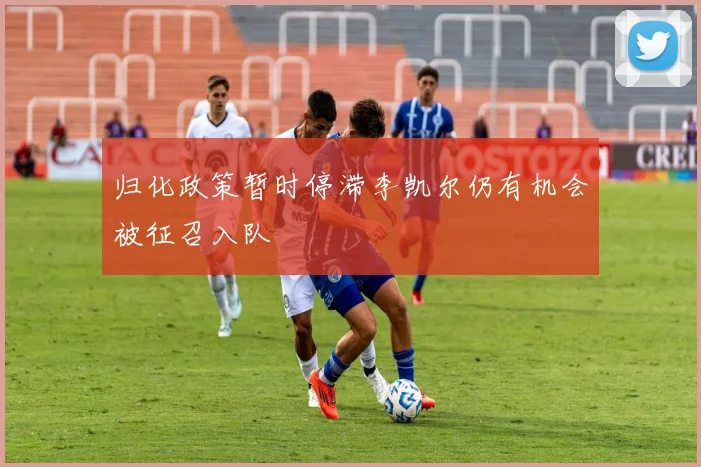 归化政策暂时停滞李凯尔仍有机会被征召入队
