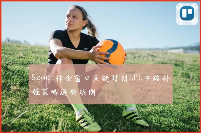 Scout转会窗口关键时刻LPL中路补强策略逐渐明朗