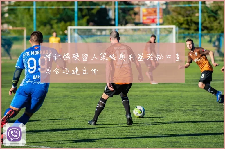 拜仁强硬留人策略奥利塞若松口皇马会迅速出价