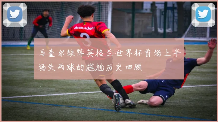 马奎尔缺阵英格兰世界杯首场上半场失两球的尴尬历史回顾