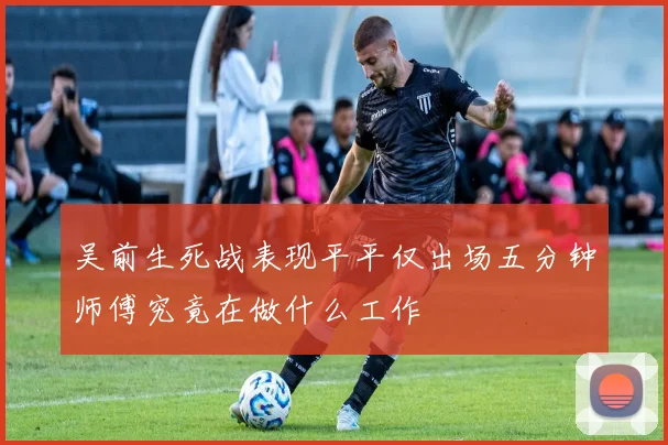 吴前生死战表现平平仅出场五分钟师傅究竟在做什么工作